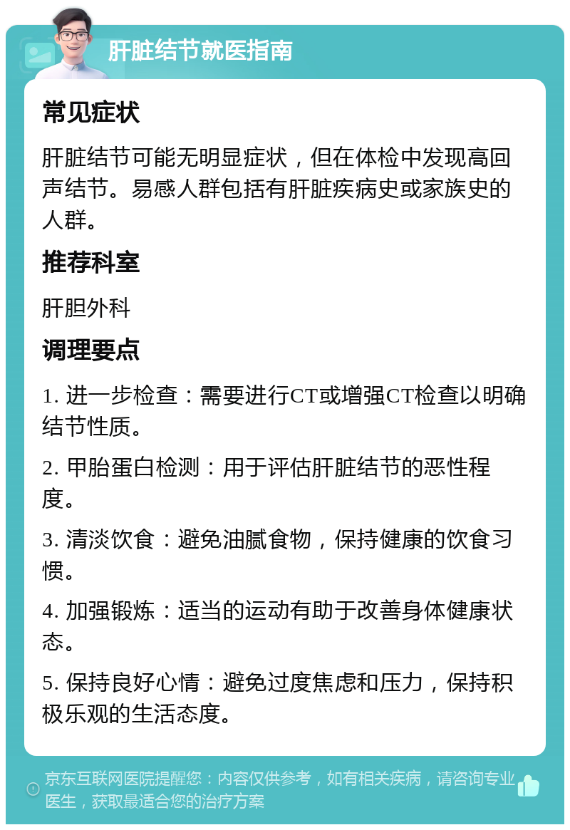 肝脏结节就医指南 常见症状 肝脏结节可能无明显症状，但在体检中发现高回声结节。易感人群包括有肝脏疾病史或家族史的人群。 推荐科室 肝胆外科 调理要点 1. 进一步检查：需要进行CT或增强CT检查以明确结节性质。 2. 甲胎蛋白检测：用于评估肝脏结节的恶性程度。 3. 清淡饮食：避免油腻食物，保持健康的饮食习惯。 4. 加强锻炼：适当的运动有助于改善身体健康状态。 5. 保持良好心情：避免过度焦虑和压力，保持积极乐观的生活态度。