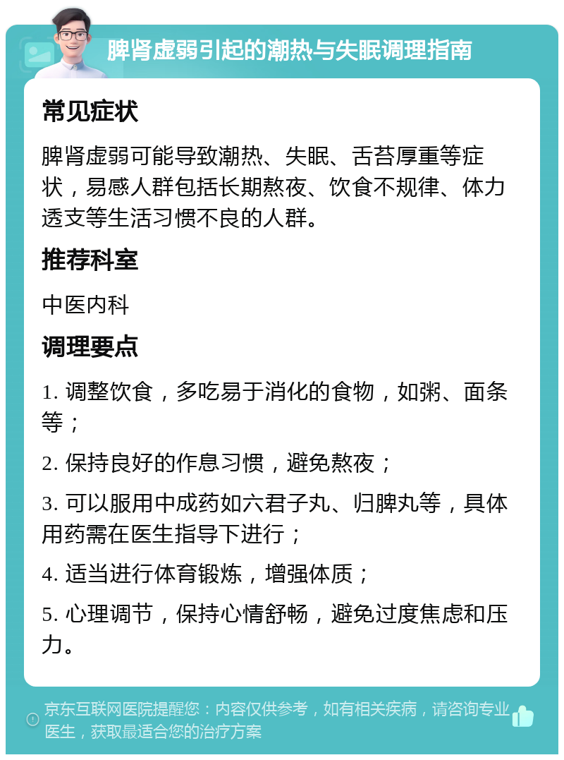 脾肾虚弱引起的潮热与失眠调理指南 常见症状 脾肾虚弱可能导致潮热、失眠、舌苔厚重等症状，易感人群包括长期熬夜、饮食不规律、体力透支等生活习惯不良的人群。 推荐科室 中医内科 调理要点 1. 调整饮食，多吃易于消化的食物，如粥、面条等； 2. 保持良好的作息习惯，避免熬夜； 3. 可以服用中成药如六君子丸、归脾丸等，具体用药需在医生指导下进行； 4. 适当进行体育锻炼，增强体质； 5. 心理调节，保持心情舒畅，避免过度焦虑和压力。