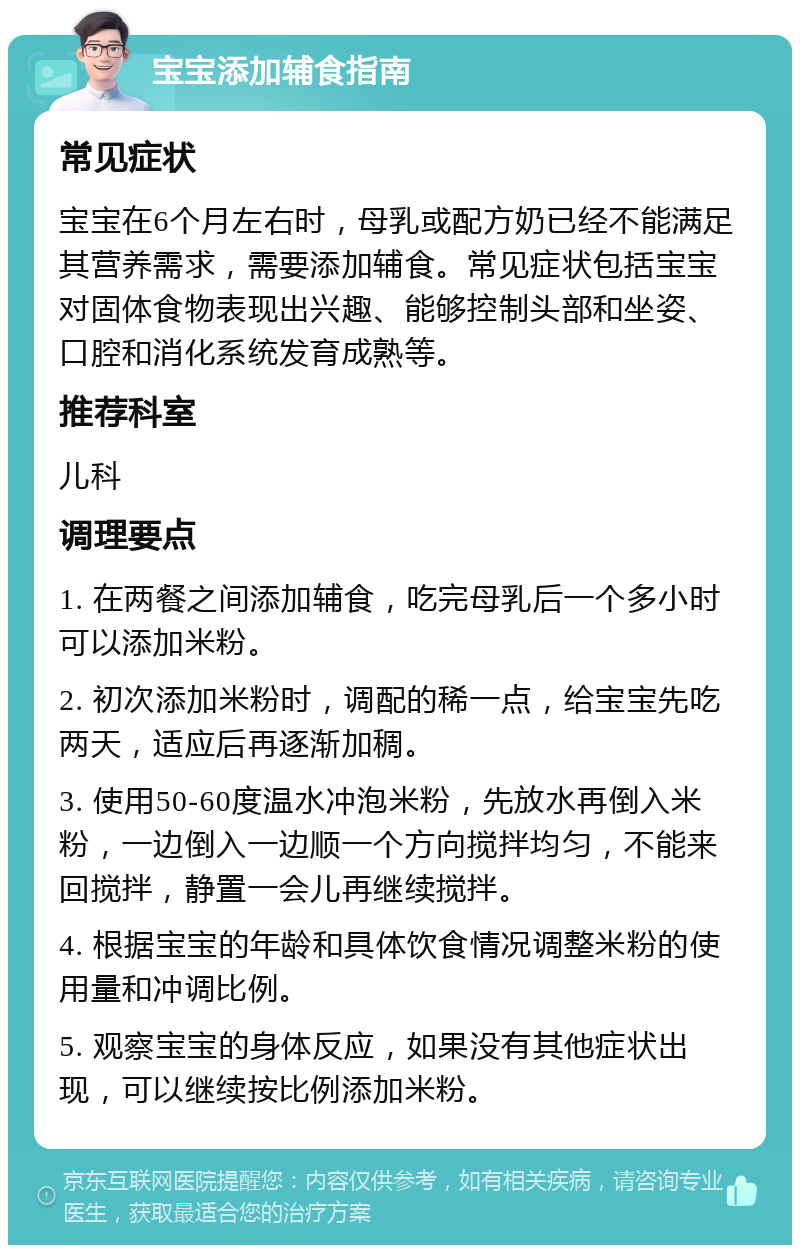 宝宝添加辅食指南 常见症状 宝宝在6个月左右时，母乳或配方奶已经不能满足其营养需求，需要添加辅食。常见症状包括宝宝对固体食物表现出兴趣、能够控制头部和坐姿、口腔和消化系统发育成熟等。 推荐科室 儿科 调理要点 1. 在两餐之间添加辅食，吃完母乳后一个多小时可以添加米粉。 2. 初次添加米粉时，调配的稀一点，给宝宝先吃两天，适应后再逐渐加稠。 3. 使用50-60度温水冲泡米粉，先放水再倒入米粉，一边倒入一边顺一个方向搅拌均匀，不能来回搅拌，静置一会儿再继续搅拌。 4. 根据宝宝的年龄和具体饮食情况调整米粉的使用量和冲调比例。 5. 观察宝宝的身体反应，如果没有其他症状出现，可以继续按比例添加米粉。