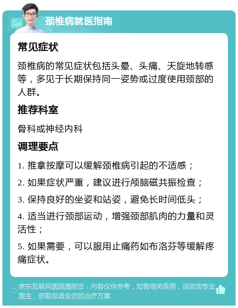 颈椎病就医指南 常见症状 颈椎病的常见症状包括头晕、头痛、天旋地转感等，多见于长期保持同一姿势或过度使用颈部的人群。 推荐科室 骨科或神经内科 调理要点 1. 推拿按摩可以缓解颈椎病引起的不适感； 2. 如果症状严重，建议进行颅脑磁共振检查； 3. 保持良好的坐姿和站姿，避免长时间低头； 4. 适当进行颈部运动，增强颈部肌肉的力量和灵活性； 5. 如果需要，可以服用止痛药如布洛芬等缓解疼痛症状。