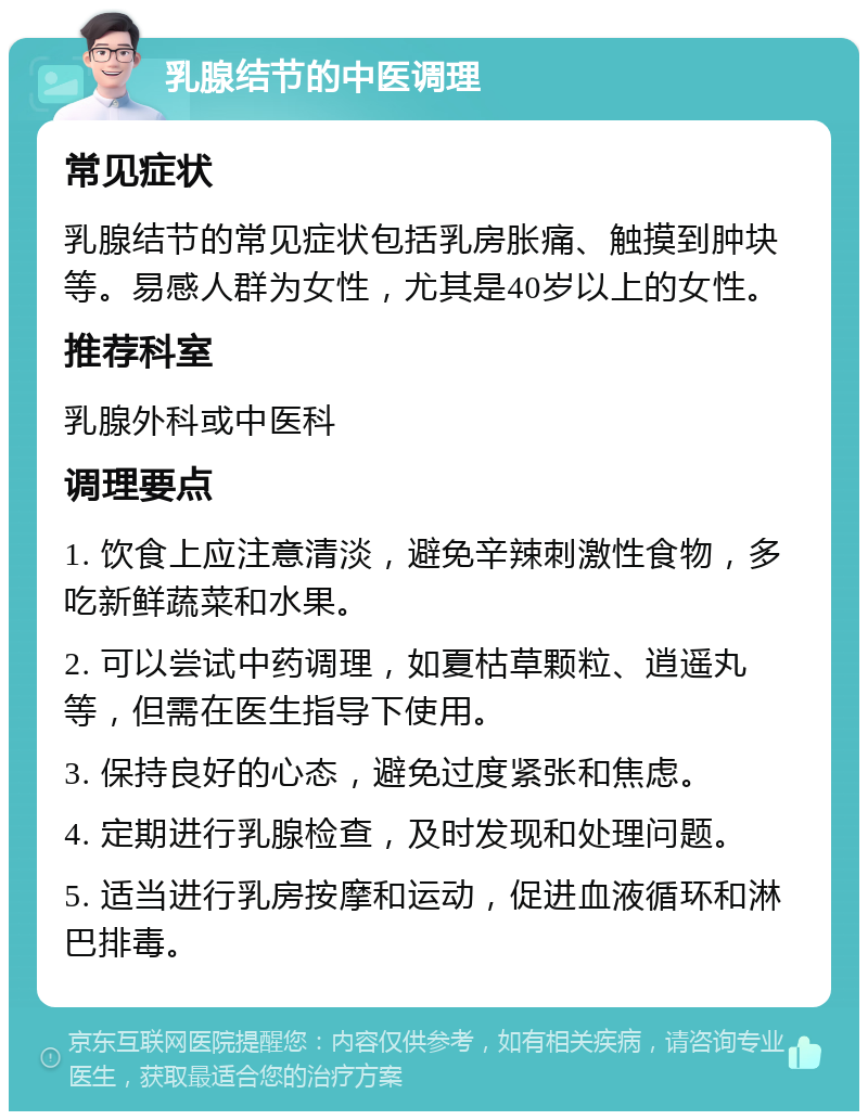 乳腺结节的中医调理 常见症状 乳腺结节的常见症状包括乳房胀痛、触摸到肿块等。易感人群为女性，尤其是40岁以上的女性。 推荐科室 乳腺外科或中医科 调理要点 1. 饮食上应注意清淡，避免辛辣刺激性食物，多吃新鲜蔬菜和水果。 2. 可以尝试中药调理，如夏枯草颗粒、逍遥丸等，但需在医生指导下使用。 3. 保持良好的心态，避免过度紧张和焦虑。 4. 定期进行乳腺检查，及时发现和处理问题。 5. 适当进行乳房按摩和运动，促进血液循环和淋巴排毒。