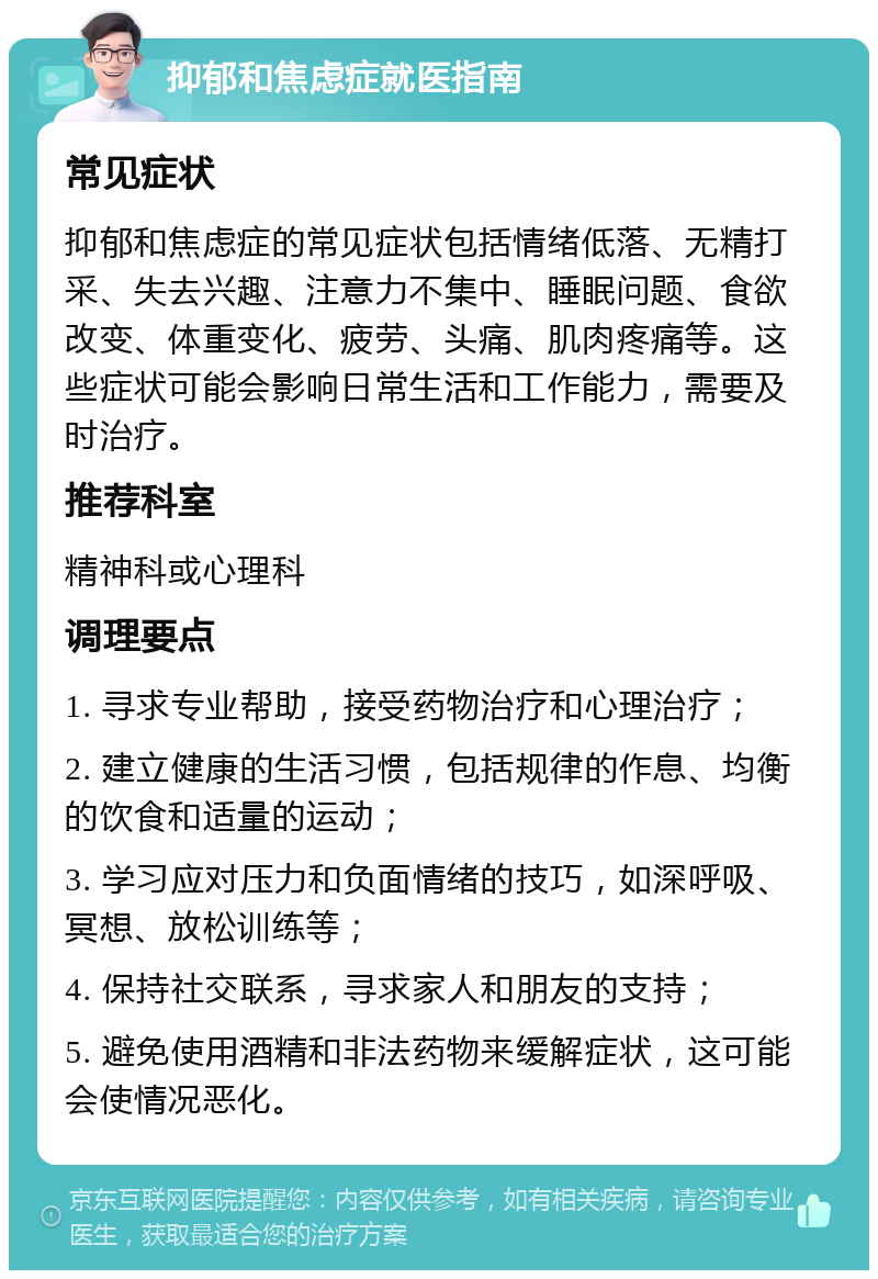 抑郁和焦虑症就医指南 常见症状 抑郁和焦虑症的常见症状包括情绪低落、无精打采、失去兴趣、注意力不集中、睡眠问题、食欲改变、体重变化、疲劳、头痛、肌肉疼痛等。这些症状可能会影响日常生活和工作能力，需要及时治疗。 推荐科室 精神科或心理科 调理要点 1. 寻求专业帮助，接受药物治疗和心理治疗； 2. 建立健康的生活习惯，包括规律的作息、均衡的饮食和适量的运动； 3. 学习应对压力和负面情绪的技巧，如深呼吸、冥想、放松训练等； 4. 保持社交联系，寻求家人和朋友的支持； 5. 避免使用酒精和非法药物来缓解症状，这可能会使情况恶化。