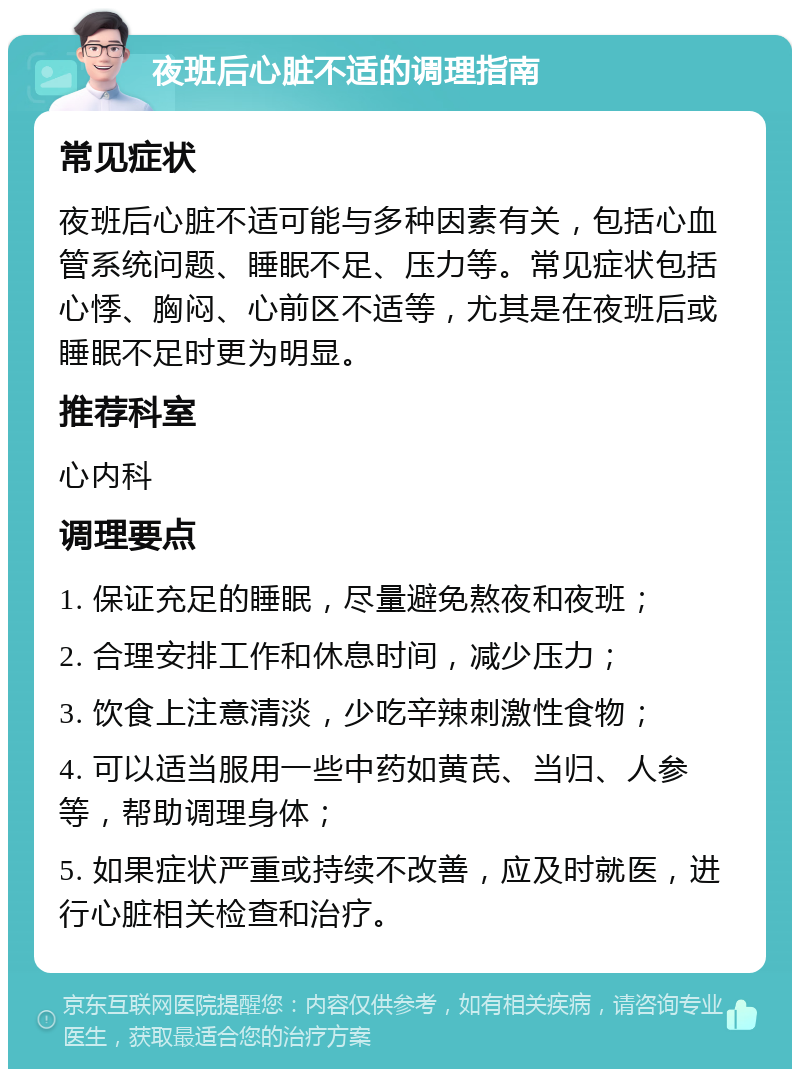 夜班后心脏不适的调理指南 常见症状 夜班后心脏不适可能与多种因素有关，包括心血管系统问题、睡眠不足、压力等。常见症状包括心悸、胸闷、心前区不适等，尤其是在夜班后或睡眠不足时更为明显。 推荐科室 心内科 调理要点 1. 保证充足的睡眠，尽量避免熬夜和夜班； 2. 合理安排工作和休息时间，减少压力； 3. 饮食上注意清淡，少吃辛辣刺激性食物； 4. 可以适当服用一些中药如黄芪、当归、人参等，帮助调理身体； 5. 如果症状严重或持续不改善，应及时就医，进行心脏相关检查和治疗。