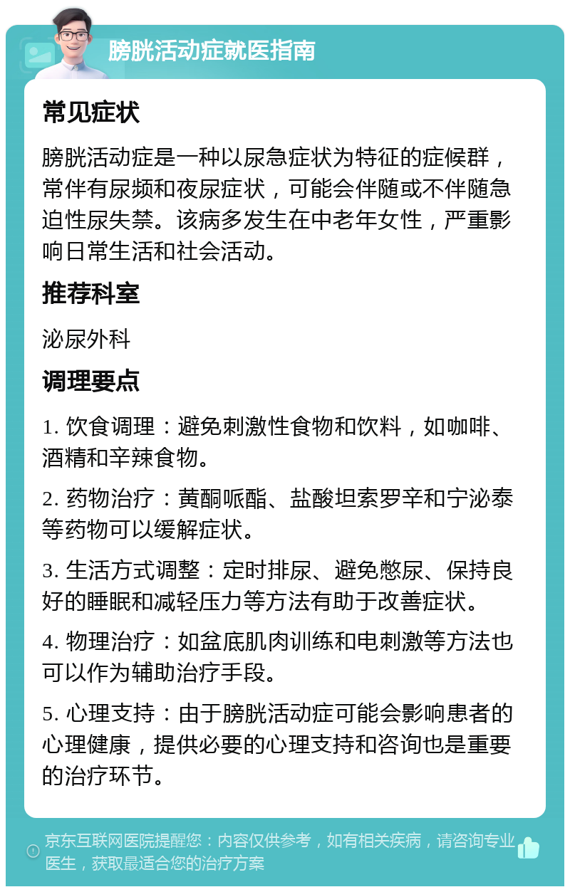 膀胱活动症就医指南 常见症状 膀胱活动症是一种以尿急症状为特征的症候群，常伴有尿频和夜尿症状，可能会伴随或不伴随急迫性尿失禁。该病多发生在中老年女性，严重影响日常生活和社会活动。 推荐科室 泌尿外科 调理要点 1. 饮食调理：避免刺激性食物和饮料，如咖啡、酒精和辛辣食物。 2. 药物治疗：黄酮哌酯、盐酸坦索罗辛和宁泌泰等药物可以缓解症状。 3. 生活方式调整：定时排尿、避免憋尿、保持良好的睡眠和减轻压力等方法有助于改善症状。 4. 物理治疗：如盆底肌肉训练和电刺激等方法也可以作为辅助治疗手段。 5. 心理支持：由于膀胱活动症可能会影响患者的心理健康，提供必要的心理支持和咨询也是重要的治疗环节。