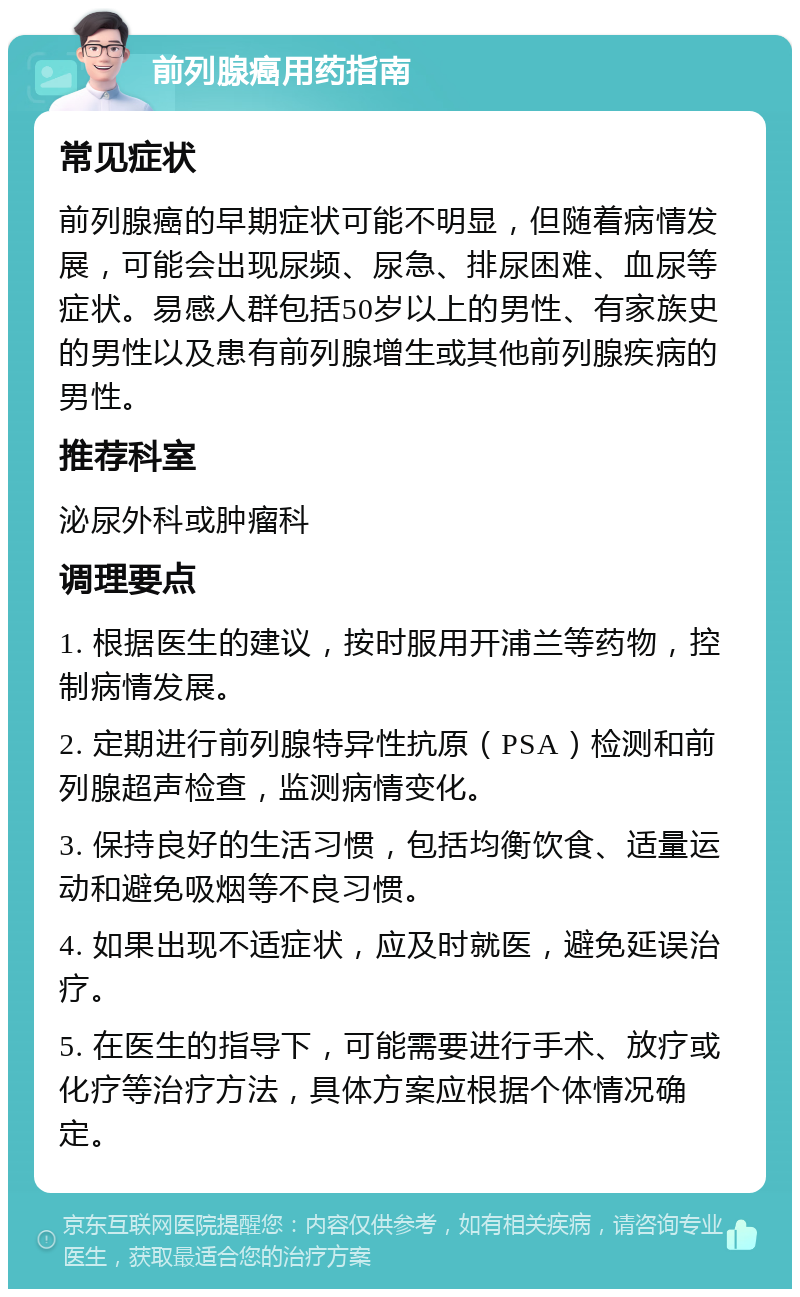 前列腺癌用药指南 常见症状 前列腺癌的早期症状可能不明显，但随着病情发展，可能会出现尿频、尿急、排尿困难、血尿等症状。易感人群包括50岁以上的男性、有家族史的男性以及患有前列腺增生或其他前列腺疾病的男性。 推荐科室 泌尿外科或肿瘤科 调理要点 1. 根据医生的建议，按时服用开浦兰等药物，控制病情发展。 2. 定期进行前列腺特异性抗原（PSA）检测和前列腺超声检查，监测病情变化。 3. 保持良好的生活习惯，包括均衡饮食、适量运动和避免吸烟等不良习惯。 4. 如果出现不适症状，应及时就医，避免延误治疗。 5. 在医生的指导下，可能需要进行手术、放疗或化疗等治疗方法，具体方案应根据个体情况确定。