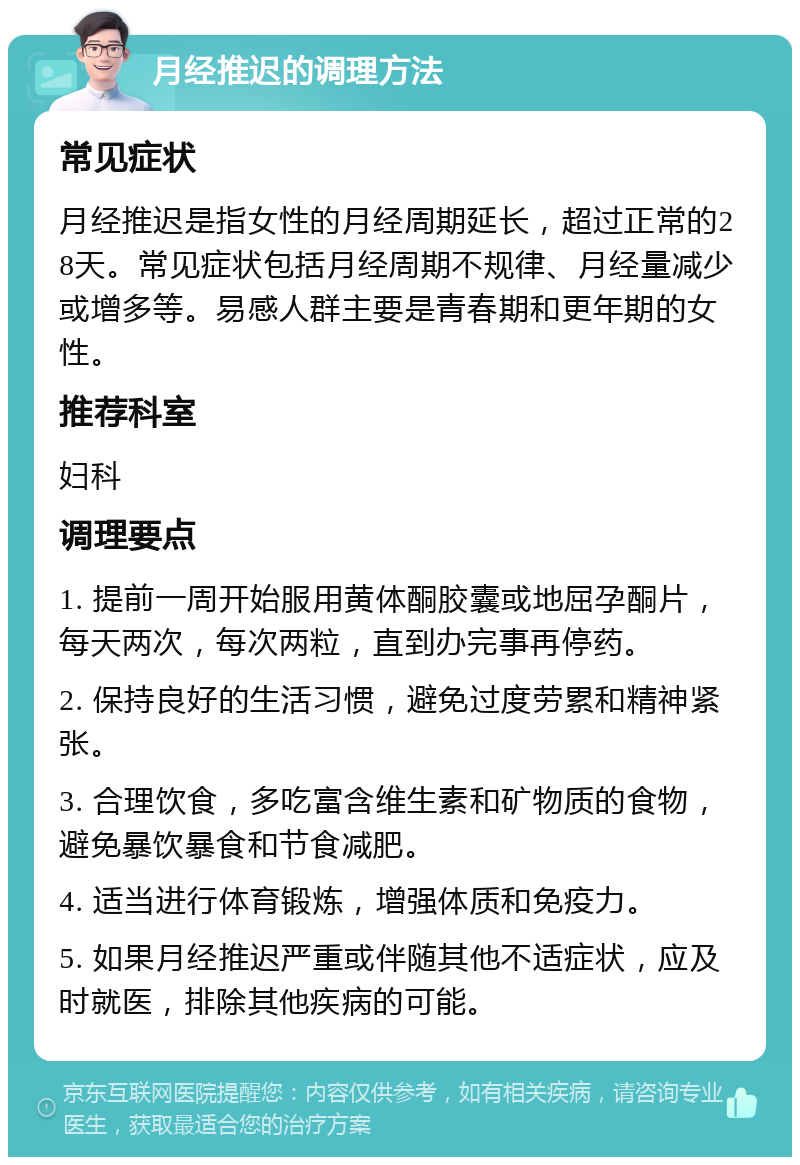 月经推迟的调理方法 常见症状 月经推迟是指女性的月经周期延长，超过正常的28天。常见症状包括月经周期不规律、月经量减少或增多等。易感人群主要是青春期和更年期的女性。 推荐科室 妇科 调理要点 1. 提前一周开始服用黄体酮胶囊或地屈孕酮片，每天两次，每次两粒，直到办完事再停药。 2. 保持良好的生活习惯，避免过度劳累和精神紧张。 3. 合理饮食，多吃富含维生素和矿物质的食物，避免暴饮暴食和节食减肥。 4. 适当进行体育锻炼，增强体质和免疫力。 5. 如果月经推迟严重或伴随其他不适症状，应及时就医，排除其他疾病的可能。