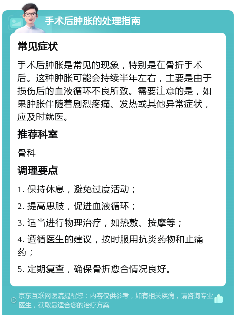 手术后肿胀的处理指南 常见症状 手术后肿胀是常见的现象，特别是在骨折手术后。这种肿胀可能会持续半年左右，主要是由于损伤后的血液循环不良所致。需要注意的是，如果肿胀伴随着剧烈疼痛、发热或其他异常症状，应及时就医。 推荐科室 骨科 调理要点 1. 保持休息，避免过度活动； 2. 提高患肢，促进血液循环； 3. 适当进行物理治疗，如热敷、按摩等； 4. 遵循医生的建议，按时服用抗炎药物和止痛药； 5. 定期复查，确保骨折愈合情况良好。