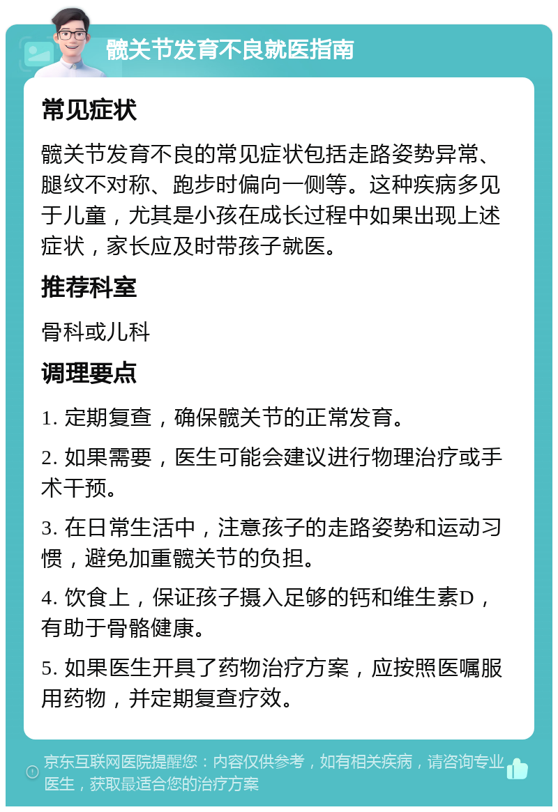 髋关节发育不良就医指南 常见症状 髋关节发育不良的常见症状包括走路姿势异常、腿纹不对称、跑步时偏向一侧等。这种疾病多见于儿童，尤其是小孩在成长过程中如果出现上述症状，家长应及时带孩子就医。 推荐科室 骨科或儿科 调理要点 1. 定期复查，确保髋关节的正常发育。 2. 如果需要，医生可能会建议进行物理治疗或手术干预。 3. 在日常生活中，注意孩子的走路姿势和运动习惯，避免加重髋关节的负担。 4. 饮食上，保证孩子摄入足够的钙和维生素D，有助于骨骼健康。 5. 如果医生开具了药物治疗方案，应按照医嘱服用药物，并定期复查疗效。