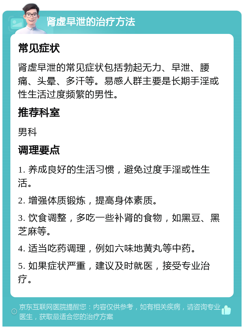 肾虚早泄的治疗方法 常见症状 肾虚早泄的常见症状包括勃起无力、早泄、腰痛、头晕、多汗等。易感人群主要是长期手淫或性生活过度频繁的男性。 推荐科室 男科 调理要点 1. 养成良好的生活习惯，避免过度手淫或性生活。 2. 增强体质锻炼，提高身体素质。 3. 饮食调整，多吃一些补肾的食物，如黑豆、黑芝麻等。 4. 适当吃药调理，例如六味地黄丸等中药。 5. 如果症状严重，建议及时就医，接受专业治疗。