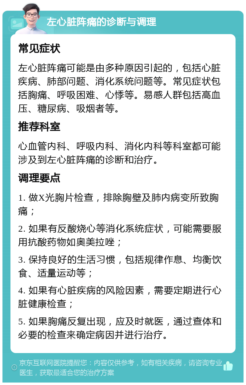 左心脏阵痛的诊断与调理 常见症状 左心脏阵痛可能是由多种原因引起的，包括心脏疾病、肺部问题、消化系统问题等。常见症状包括胸痛、呼吸困难、心悸等。易感人群包括高血压、糖尿病、吸烟者等。 推荐科室 心血管内科、呼吸内科、消化内科等科室都可能涉及到左心脏阵痛的诊断和治疗。 调理要点 1. 做X光胸片检查，排除胸壁及肺内病变所致胸痛； 2. 如果有反酸烧心等消化系统症状，可能需要服用抗酸药物如奥美拉唑； 3. 保持良好的生活习惯，包括规律作息、均衡饮食、适量运动等； 4. 如果有心脏疾病的风险因素，需要定期进行心脏健康检查； 5. 如果胸痛反复出现，应及时就医，通过查体和必要的检查来确定病因并进行治疗。