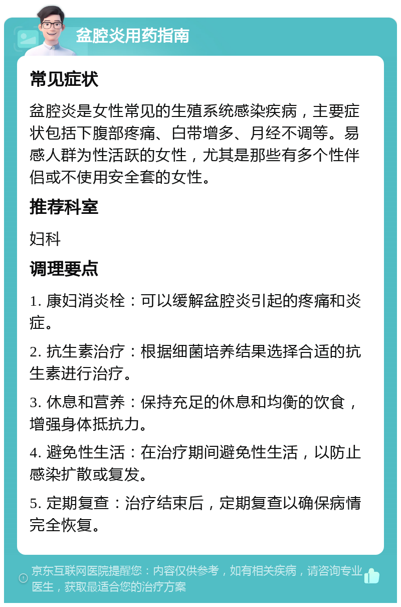 盆腔炎用药指南 常见症状 盆腔炎是女性常见的生殖系统感染疾病，主要症状包括下腹部疼痛、白带增多、月经不调等。易感人群为性活跃的女性，尤其是那些有多个性伴侣或不使用安全套的女性。 推荐科室 妇科 调理要点 1. 康妇消炎栓：可以缓解盆腔炎引起的疼痛和炎症。 2. 抗生素治疗：根据细菌培养结果选择合适的抗生素进行治疗。 3. 休息和营养：保持充足的休息和均衡的饮食，增强身体抵抗力。 4. 避免性生活：在治疗期间避免性生活，以防止感染扩散或复发。 5. 定期复查：治疗结束后，定期复查以确保病情完全恢复。