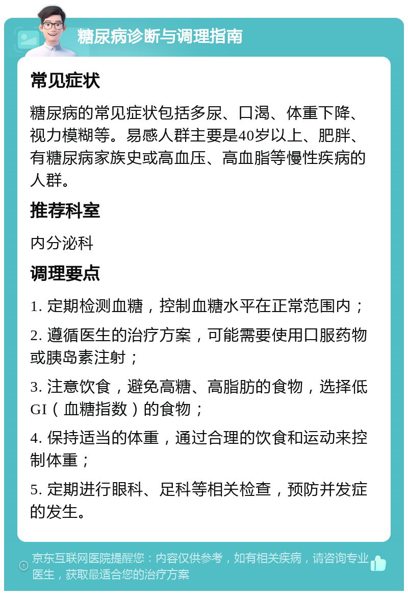 糖尿病诊断与调理指南 常见症状 糖尿病的常见症状包括多尿、口渴、体重下降、视力模糊等。易感人群主要是40岁以上、肥胖、有糖尿病家族史或高血压、高血脂等慢性疾病的人群。 推荐科室 内分泌科 调理要点 1. 定期检测血糖，控制血糖水平在正常范围内； 2. 遵循医生的治疗方案，可能需要使用口服药物或胰岛素注射； 3. 注意饮食，避免高糖、高脂肪的食物，选择低GI（血糖指数）的食物； 4. 保持适当的体重，通过合理的饮食和运动来控制体重； 5. 定期进行眼科、足科等相关检查，预防并发症的发生。