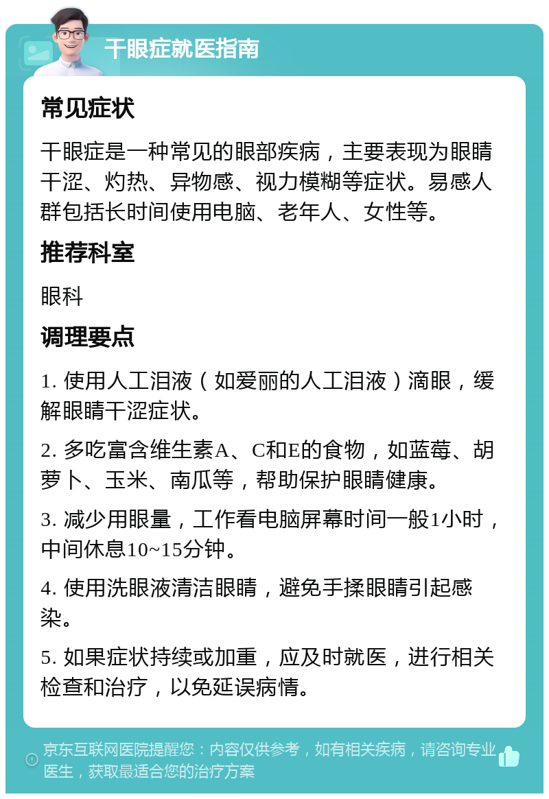 干眼症就医指南 常见症状 干眼症是一种常见的眼部疾病，主要表现为眼睛干涩、灼热、异物感、视力模糊等症状。易感人群包括长时间使用电脑、老年人、女性等。 推荐科室 眼科 调理要点 1. 使用人工泪液（如爱丽的人工泪液）滴眼，缓解眼睛干涩症状。 2. 多吃富含维生素A、C和E的食物，如蓝莓、胡萝卜、玉米、南瓜等，帮助保护眼睛健康。 3. 减少用眼量，工作看电脑屏幕时间一般1小时，中间休息10~15分钟。 4. 使用洗眼液清洁眼睛，避免手揉眼睛引起感染。 5. 如果症状持续或加重，应及时就医，进行相关检查和治疗，以免延误病情。