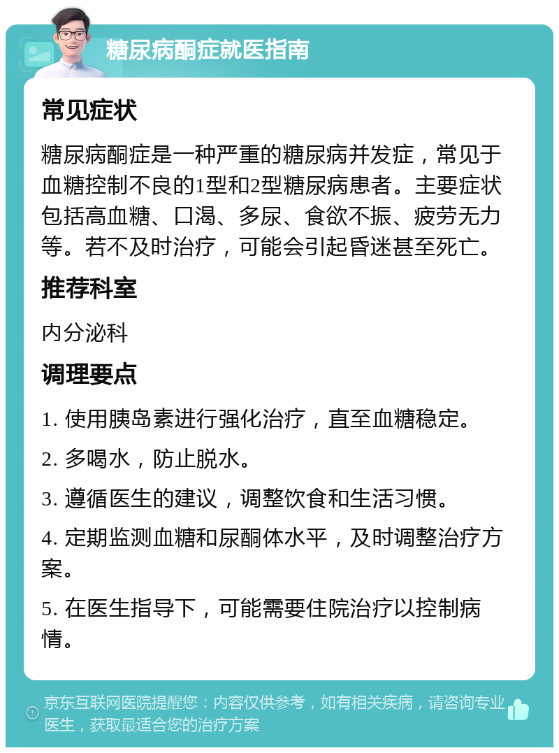 糖尿病酮症就医指南 常见症状 糖尿病酮症是一种严重的糖尿病并发症，常见于血糖控制不良的1型和2型糖尿病患者。主要症状包括高血糖、口渴、多尿、食欲不振、疲劳无力等。若不及时治疗，可能会引起昏迷甚至死亡。 推荐科室 内分泌科 调理要点 1. 使用胰岛素进行强化治疗，直至血糖稳定。 2. 多喝水，防止脱水。 3. 遵循医生的建议，调整饮食和生活习惯。 4. 定期监测血糖和尿酮体水平，及时调整治疗方案。 5. 在医生指导下，可能需要住院治疗以控制病情。