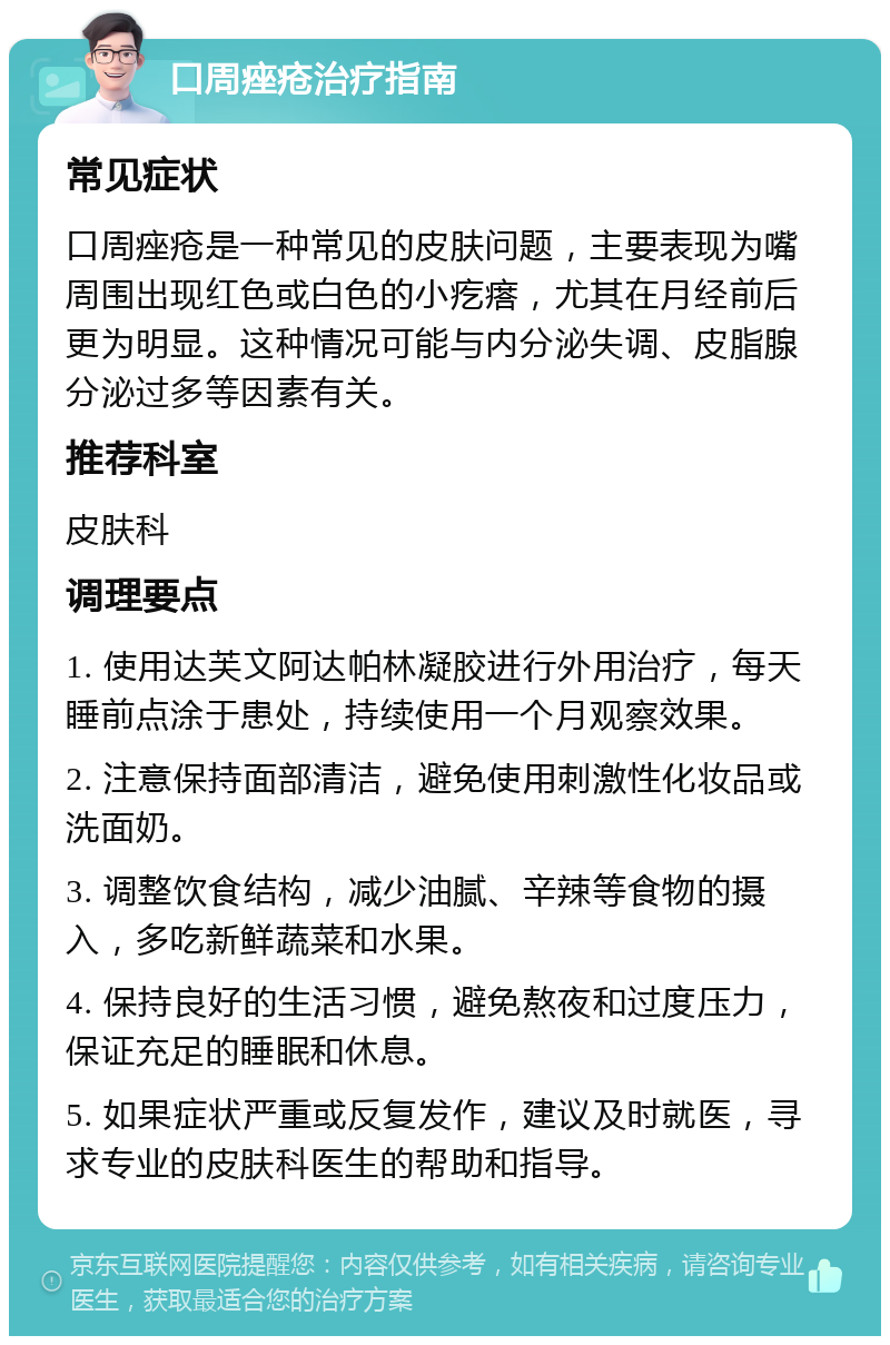 口周痤疮治疗指南 常见症状 口周痤疮是一种常见的皮肤问题，主要表现为嘴周围出现红色或白色的小疙瘩，尤其在月经前后更为明显。这种情况可能与内分泌失调、皮脂腺分泌过多等因素有关。 推荐科室 皮肤科 调理要点 1. 使用达芙文阿达帕林凝胶进行外用治疗，每天睡前点涂于患处，持续使用一个月观察效果。 2. 注意保持面部清洁，避免使用刺激性化妆品或洗面奶。 3. 调整饮食结构，减少油腻、辛辣等食物的摄入，多吃新鲜蔬菜和水果。 4. 保持良好的生活习惯，避免熬夜和过度压力，保证充足的睡眠和休息。 5. 如果症状严重或反复发作，建议及时就医，寻求专业的皮肤科医生的帮助和指导。