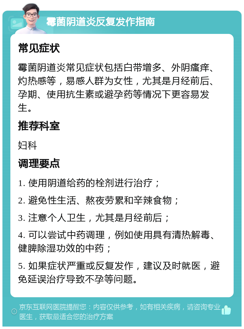 霉菌阴道炎反复发作指南 常见症状 霉菌阴道炎常见症状包括白带增多、外阴瘙痒、灼热感等，易感人群为女性，尤其是月经前后、孕期、使用抗生素或避孕药等情况下更容易发生。 推荐科室 妇科 调理要点 1. 使用阴道给药的栓剂进行治疗； 2. 避免性生活、熬夜劳累和辛辣食物； 3. 注意个人卫生，尤其是月经前后； 4. 可以尝试中药调理，例如使用具有清热解毒、健脾除湿功效的中药； 5. 如果症状严重或反复发作，建议及时就医，避免延误治疗导致不孕等问题。