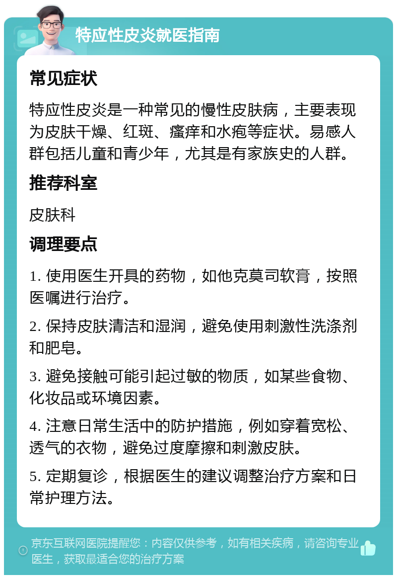 特应性皮炎就医指南 常见症状 特应性皮炎是一种常见的慢性皮肤病，主要表现为皮肤干燥、红斑、瘙痒和水疱等症状。易感人群包括儿童和青少年，尤其是有家族史的人群。 推荐科室 皮肤科 调理要点 1. 使用医生开具的药物，如他克莫司软膏，按照医嘱进行治疗。 2. 保持皮肤清洁和湿润，避免使用刺激性洗涤剂和肥皂。 3. 避免接触可能引起过敏的物质，如某些食物、化妆品或环境因素。 4. 注意日常生活中的防护措施，例如穿着宽松、透气的衣物，避免过度摩擦和刺激皮肤。 5. 定期复诊，根据医生的建议调整治疗方案和日常护理方法。