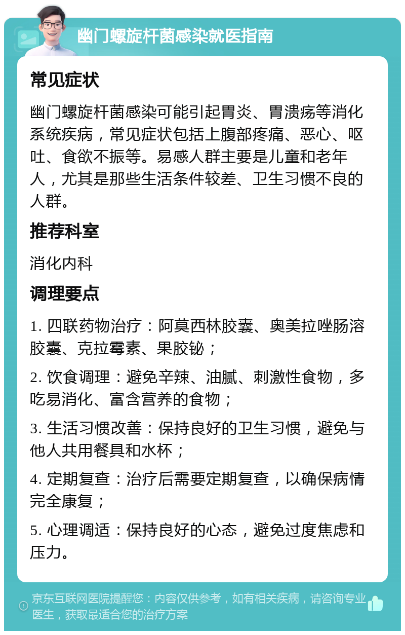 幽门螺旋杆菌感染就医指南 常见症状 幽门螺旋杆菌感染可能引起胃炎、胃溃疡等消化系统疾病，常见症状包括上腹部疼痛、恶心、呕吐、食欲不振等。易感人群主要是儿童和老年人，尤其是那些生活条件较差、卫生习惯不良的人群。 推荐科室 消化内科 调理要点 1. 四联药物治疗：阿莫西林胶囊、奥美拉唑肠溶胶囊、克拉霉素、果胶铋； 2. 饮食调理：避免辛辣、油腻、刺激性食物，多吃易消化、富含营养的食物； 3. 生活习惯改善：保持良好的卫生习惯，避免与他人共用餐具和水杯； 4. 定期复查：治疗后需要定期复查，以确保病情完全康复； 5. 心理调适：保持良好的心态，避免过度焦虑和压力。