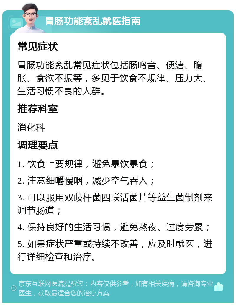 胃肠功能紊乱就医指南 常见症状 胃肠功能紊乱常见症状包括肠鸣音、便溏、腹胀、食欲不振等，多见于饮食不规律、压力大、生活习惯不良的人群。 推荐科室 消化科 调理要点 1. 饮食上要规律，避免暴饮暴食； 2. 注意细嚼慢咽，减少空气吞入； 3. 可以服用双歧杆菌四联活菌片等益生菌制剂来调节肠道； 4. 保持良好的生活习惯，避免熬夜、过度劳累； 5. 如果症状严重或持续不改善，应及时就医，进行详细检查和治疗。