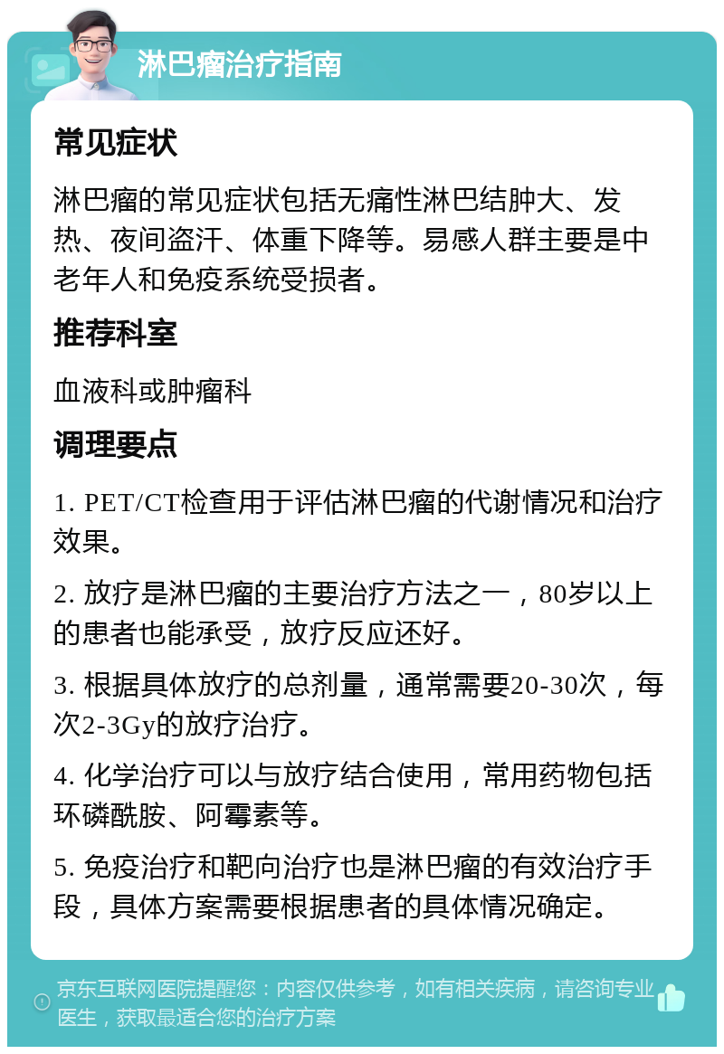 淋巴瘤治疗指南 常见症状 淋巴瘤的常见症状包括无痛性淋巴结肿大、发热、夜间盗汗、体重下降等。易感人群主要是中老年人和免疫系统受损者。 推荐科室 血液科或肿瘤科 调理要点 1. PET/CT检查用于评估淋巴瘤的代谢情况和治疗效果。 2. 放疗是淋巴瘤的主要治疗方法之一，80岁以上的患者也能承受，放疗反应还好。 3. 根据具体放疗的总剂量，通常需要20-30次，每次2-3Gy的放疗治疗。 4. 化学治疗可以与放疗结合使用，常用药物包括环磷酰胺、阿霉素等。 5. 免疫治疗和靶向治疗也是淋巴瘤的有效治疗手段，具体方案需要根据患者的具体情况确定。