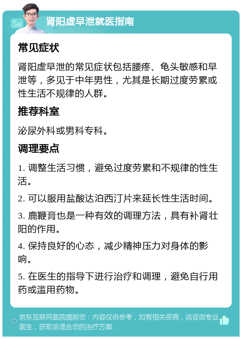 肾阳虚早泄就医指南 常见症状 肾阳虚早泄的常见症状包括腰疼、龟头敏感和早泄等，多见于中年男性，尤其是长期过度劳累或性生活不规律的人群。 推荐科室 泌尿外科或男科专科。 调理要点 1. 调整生活习惯，避免过度劳累和不规律的性生活。 2. 可以服用盐酸达泊西汀片来延长性生活时间。 3. 鹿鞭膏也是一种有效的调理方法，具有补肾壮阳的作用。 4. 保持良好的心态，减少精神压力对身体的影响。 5. 在医生的指导下进行治疗和调理，避免自行用药或滥用药物。