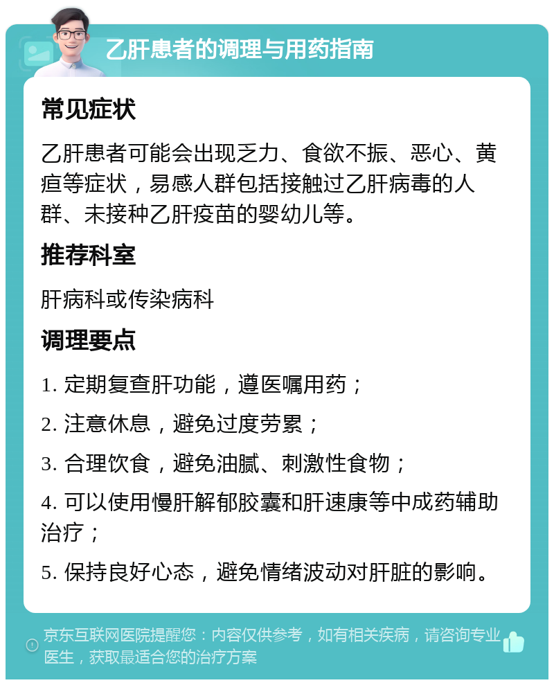 乙肝患者的调理与用药指南 常见症状 乙肝患者可能会出现乏力、食欲不振、恶心、黄疸等症状，易感人群包括接触过乙肝病毒的人群、未接种乙肝疫苗的婴幼儿等。 推荐科室 肝病科或传染病科 调理要点 1. 定期复查肝功能，遵医嘱用药； 2. 注意休息，避免过度劳累； 3. 合理饮食，避免油腻、刺激性食物； 4. 可以使用慢肝解郁胶囊和肝速康等中成药辅助治疗； 5. 保持良好心态，避免情绪波动对肝脏的影响。