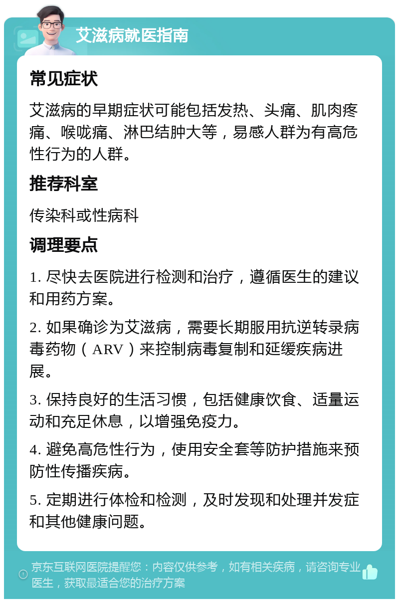 艾滋病就医指南 常见症状 艾滋病的早期症状可能包括发热、头痛、肌肉疼痛、喉咙痛、淋巴结肿大等，易感人群为有高危性行为的人群。 推荐科室 传染科或性病科 调理要点 1. 尽快去医院进行检测和治疗，遵循医生的建议和用药方案。 2. 如果确诊为艾滋病，需要长期服用抗逆转录病毒药物（ARV）来控制病毒复制和延缓疾病进展。 3. 保持良好的生活习惯，包括健康饮食、适量运动和充足休息，以增强免疫力。 4. 避免高危性行为，使用安全套等防护措施来预防性传播疾病。 5. 定期进行体检和检测，及时发现和处理并发症和其他健康问题。