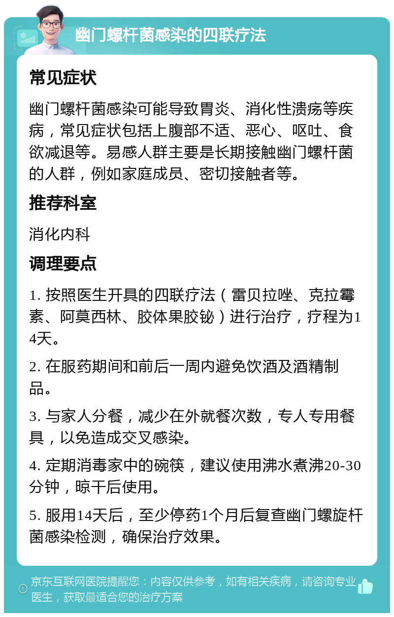 幽门螺杆菌感染的四联疗法 常见症状 幽门螺杆菌感染可能导致胃炎、消化性溃疡等疾病，常见症状包括上腹部不适、恶心、呕吐、食欲减退等。易感人群主要是长期接触幽门螺杆菌的人群，例如家庭成员、密切接触者等。 推荐科室 消化内科 调理要点 1. 按照医生开具的四联疗法（雷贝拉唑、克拉霉素、阿莫西林、胶体果胶铋）进行治疗，疗程为14天。 2. 在服药期间和前后一周内避免饮酒及酒精制品。 3. 与家人分餐，减少在外就餐次数，专人专用餐具，以免造成交叉感染。 4. 定期消毒家中的碗筷，建议使用沸水煮沸20-30分钟，晾干后使用。 5. 服用14天后，至少停药1个月后复查幽门螺旋杆菌感染检测，确保治疗效果。