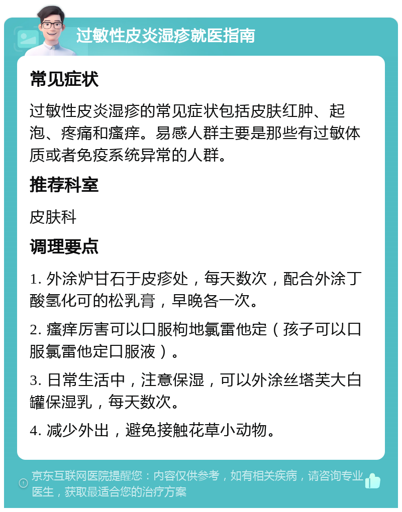 过敏性皮炎湿疹就医指南 常见症状 过敏性皮炎湿疹的常见症状包括皮肤红肿、起泡、疼痛和瘙痒。易感人群主要是那些有过敏体质或者免疫系统异常的人群。 推荐科室 皮肤科 调理要点 1. 外涂炉甘石于皮疹处，每天数次，配合外涂丁酸氢化可的松乳膏，早晚各一次。 2. 瘙痒厉害可以口服枸地氯雷他定（孩子可以口服氯雷他定口服液）。 3. 日常生活中，注意保湿，可以外涂丝塔芙大白罐保湿乳，每天数次。 4. 减少外出，避免接触花草小动物。