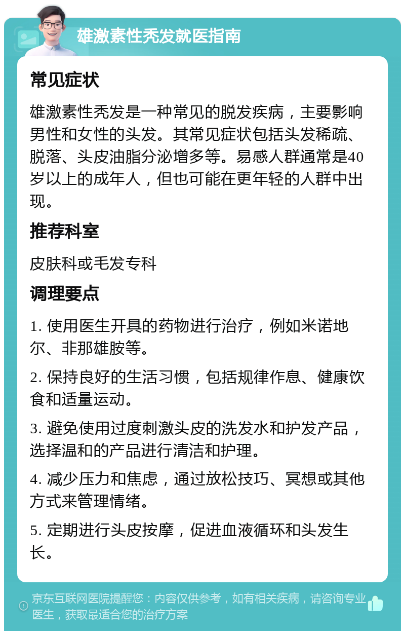 雄激素性秃发就医指南 常见症状 雄激素性秃发是一种常见的脱发疾病，主要影响男性和女性的头发。其常见症状包括头发稀疏、脱落、头皮油脂分泌增多等。易感人群通常是40岁以上的成年人，但也可能在更年轻的人群中出现。 推荐科室 皮肤科或毛发专科 调理要点 1. 使用医生开具的药物进行治疗，例如米诺地尔、非那雄胺等。 2. 保持良好的生活习惯，包括规律作息、健康饮食和适量运动。 3. 避免使用过度刺激头皮的洗发水和护发产品，选择温和的产品进行清洁和护理。 4. 减少压力和焦虑，通过放松技巧、冥想或其他方式来管理情绪。 5. 定期进行头皮按摩，促进血液循环和头发生长。