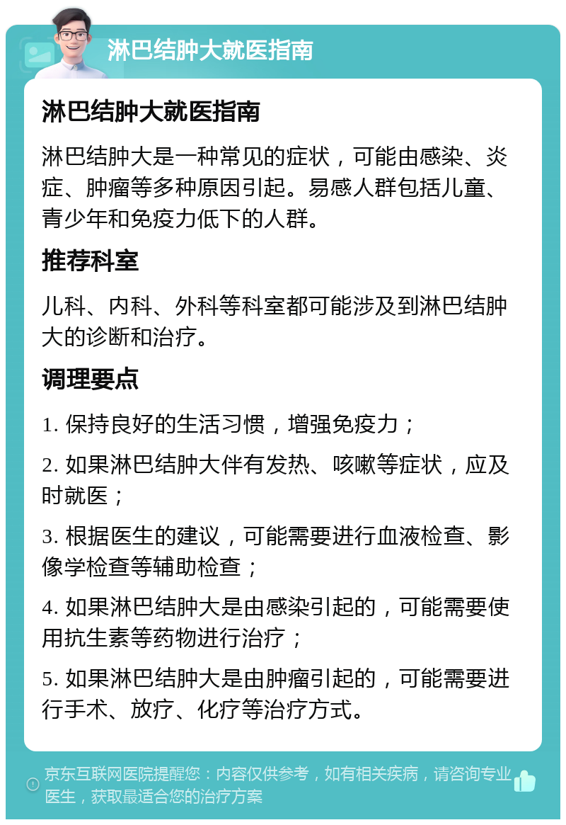 淋巴结肿大就医指南 淋巴结肿大就医指南 淋巴结肿大是一种常见的症状，可能由感染、炎症、肿瘤等多种原因引起。易感人群包括儿童、青少年和免疫力低下的人群。 推荐科室 儿科、内科、外科等科室都可能涉及到淋巴结肿大的诊断和治疗。 调理要点 1. 保持良好的生活习惯，增强免疫力； 2. 如果淋巴结肿大伴有发热、咳嗽等症状，应及时就医； 3. 根据医生的建议，可能需要进行血液检查、影像学检查等辅助检查； 4. 如果淋巴结肿大是由感染引起的，可能需要使用抗生素等药物进行治疗； 5. 如果淋巴结肿大是由肿瘤引起的，可能需要进行手术、放疗、化疗等治疗方式。