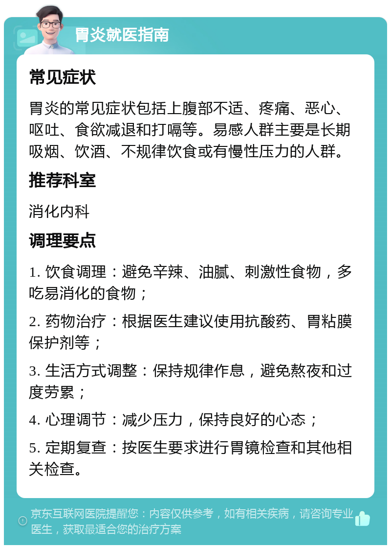 胃炎就医指南 常见症状 胃炎的常见症状包括上腹部不适、疼痛、恶心、呕吐、食欲减退和打嗝等。易感人群主要是长期吸烟、饮酒、不规律饮食或有慢性压力的人群。 推荐科室 消化内科 调理要点 1. 饮食调理：避免辛辣、油腻、刺激性食物，多吃易消化的食物； 2. 药物治疗：根据医生建议使用抗酸药、胃粘膜保护剂等； 3. 生活方式调整：保持规律作息，避免熬夜和过度劳累； 4. 心理调节：减少压力，保持良好的心态； 5. 定期复查：按医生要求进行胃镜检查和其他相关检查。