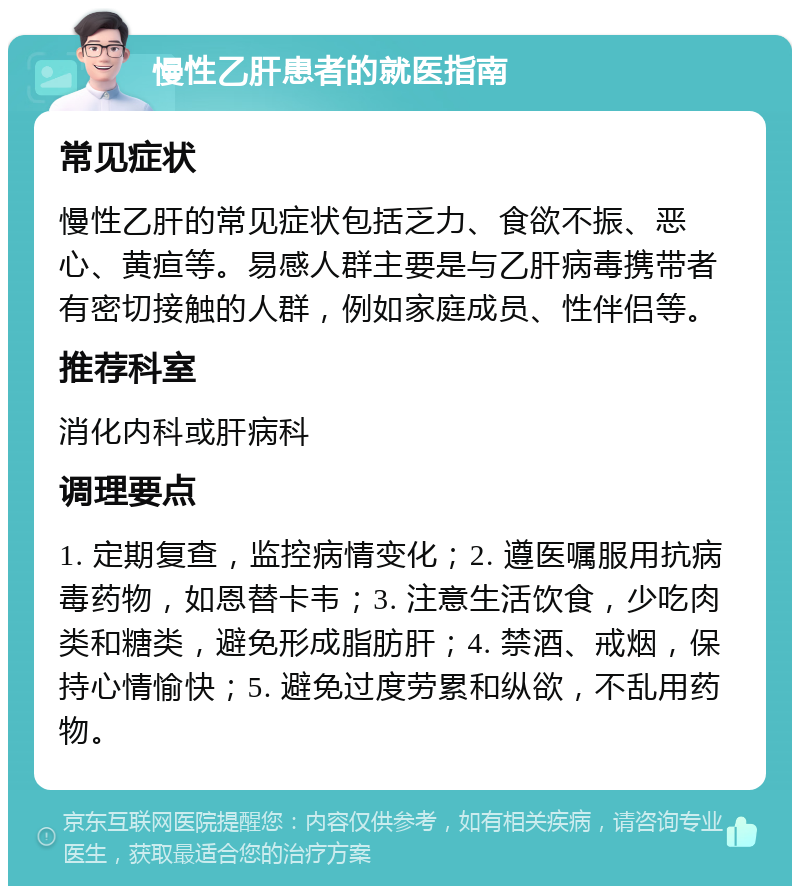 慢性乙肝患者的就医指南 常见症状 慢性乙肝的常见症状包括乏力、食欲不振、恶心、黄疸等。易感人群主要是与乙肝病毒携带者有密切接触的人群，例如家庭成员、性伴侣等。 推荐科室 消化内科或肝病科 调理要点 1. 定期复查，监控病情变化；2. 遵医嘱服用抗病毒药物，如恩替卡韦；3. 注意生活饮食，少吃肉类和糖类，避免形成脂肪肝；4. 禁酒、戒烟，保持心情愉快；5. 避免过度劳累和纵欲，不乱用药物。