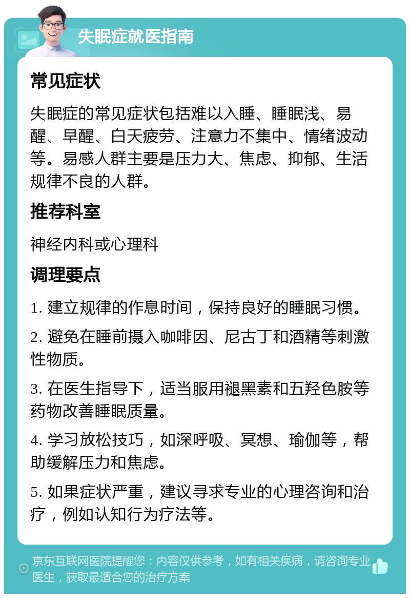 失眠症就医指南 常见症状 失眠症的常见症状包括难以入睡、睡眠浅、易醒、早醒、白天疲劳、注意力不集中、情绪波动等。易感人群主要是压力大、焦虑、抑郁、生活规律不良的人群。 推荐科室 神经内科或心理科 调理要点 1. 建立规律的作息时间，保持良好的睡眠习惯。 2. 避免在睡前摄入咖啡因、尼古丁和酒精等刺激性物质。 3. 在医生指导下，适当服用褪黑素和五羟色胺等药物改善睡眠质量。 4. 学习放松技巧，如深呼吸、冥想、瑜伽等，帮助缓解压力和焦虑。 5. 如果症状严重，建议寻求专业的心理咨询和治疗，例如认知行为疗法等。