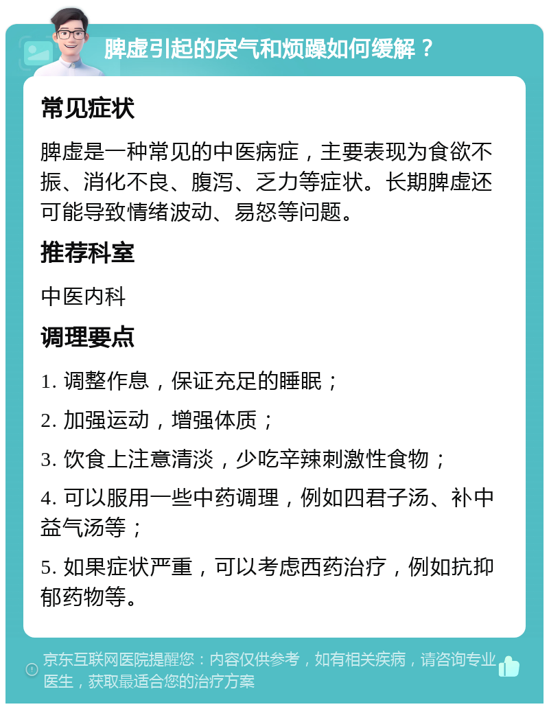 脾虚引起的戾气和烦躁如何缓解？ 常见症状 脾虚是一种常见的中医病症，主要表现为食欲不振、消化不良、腹泻、乏力等症状。长期脾虚还可能导致情绪波动、易怒等问题。 推荐科室 中医内科 调理要点 1. 调整作息，保证充足的睡眠； 2. 加强运动，增强体质； 3. 饮食上注意清淡，少吃辛辣刺激性食物； 4. 可以服用一些中药调理，例如四君子汤、补中益气汤等； 5. 如果症状严重，可以考虑西药治疗，例如抗抑郁药物等。