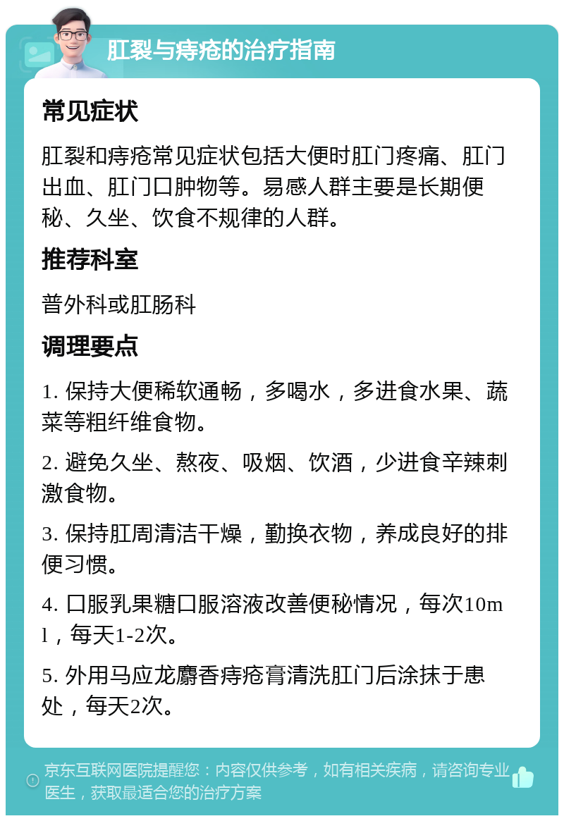 肛裂与痔疮的治疗指南 常见症状 肛裂和痔疮常见症状包括大便时肛门疼痛、肛门出血、肛门口肿物等。易感人群主要是长期便秘、久坐、饮食不规律的人群。 推荐科室 普外科或肛肠科 调理要点 1. 保持大便稀软通畅，多喝水，多进食水果、蔬菜等粗纤维食物。 2. 避免久坐、熬夜、吸烟、饮酒，少进食辛辣刺激食物。 3. 保持肛周清洁干燥，勤换衣物，养成良好的排便习惯。 4. 口服乳果糖口服溶液改善便秘情况，每次10ml，每天1-2次。 5. 外用马应龙麝香痔疮膏清洗肛门后涂抹于患处，每天2次。