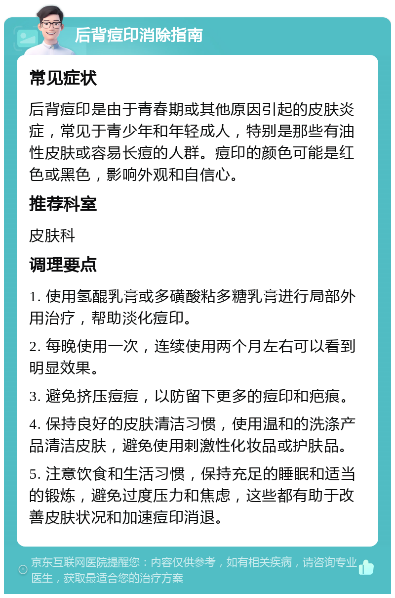 后背痘印消除指南 常见症状 后背痘印是由于青春期或其他原因引起的皮肤炎症，常见于青少年和年轻成人，特别是那些有油性皮肤或容易长痘的人群。痘印的颜色可能是红色或黑色，影响外观和自信心。 推荐科室 皮肤科 调理要点 1. 使用氢醌乳膏或多磺酸粘多糖乳膏进行局部外用治疗，帮助淡化痘印。 2. 每晚使用一次，连续使用两个月左右可以看到明显效果。 3. 避免挤压痘痘，以防留下更多的痘印和疤痕。 4. 保持良好的皮肤清洁习惯，使用温和的洗涤产品清洁皮肤，避免使用刺激性化妆品或护肤品。 5. 注意饮食和生活习惯，保持充足的睡眠和适当的锻炼，避免过度压力和焦虑，这些都有助于改善皮肤状况和加速痘印消退。