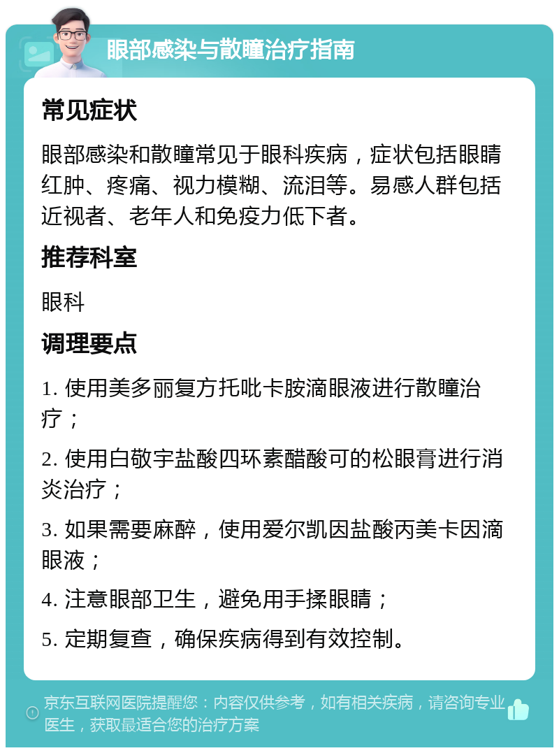 眼部感染与散瞳治疗指南 常见症状 眼部感染和散瞳常见于眼科疾病，症状包括眼睛红肿、疼痛、视力模糊、流泪等。易感人群包括近视者、老年人和免疫力低下者。 推荐科室 眼科 调理要点 1. 使用美多丽复方托吡卡胺滴眼液进行散瞳治疗； 2. 使用白敬宇盐酸四环素醋酸可的松眼膏进行消炎治疗； 3. 如果需要麻醉，使用爱尔凯因盐酸丙美卡因滴眼液； 4. 注意眼部卫生，避免用手揉眼睛； 5. 定期复查，确保疾病得到有效控制。