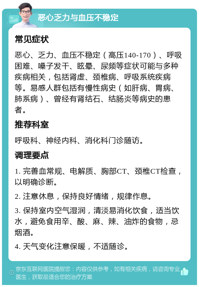 恶心乏力与血压不稳定 常见症状 恶心、乏力、血压不稳定（高压140-170）、呼吸困难、嗓子发干、眩晕、尿频等症状可能与多种疾病相关，包括肾虚、颈椎病、呼吸系统疾病等。易感人群包括有慢性病史（如肝病、胃病、肺系病）、曾经有肾结石、结肠炎等病史的患者。 推荐科室 呼吸科、神经内科、消化科门诊随访。 调理要点 1. 完善血常规、电解质、胸部CT、颈椎CT检查，以明确诊断。 2. 注意休息，保持良好情绪，规律作息。 3. 保持室内空气湿润，清淡易消化饮食，适当饮水，避免食用辛、酸、麻、辣、油炸的食物，忌烟酒。 4. 天气变化注意保暖，不适随诊。