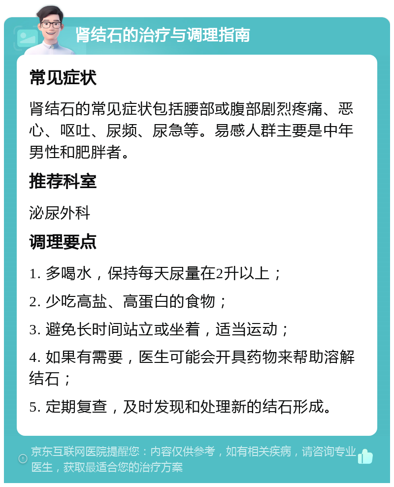 肾结石的治疗与调理指南 常见症状 肾结石的常见症状包括腰部或腹部剧烈疼痛、恶心、呕吐、尿频、尿急等。易感人群主要是中年男性和肥胖者。 推荐科室 泌尿外科 调理要点 1. 多喝水，保持每天尿量在2升以上； 2. 少吃高盐、高蛋白的食物； 3. 避免长时间站立或坐着，适当运动； 4. 如果有需要，医生可能会开具药物来帮助溶解结石； 5. 定期复查，及时发现和处理新的结石形成。