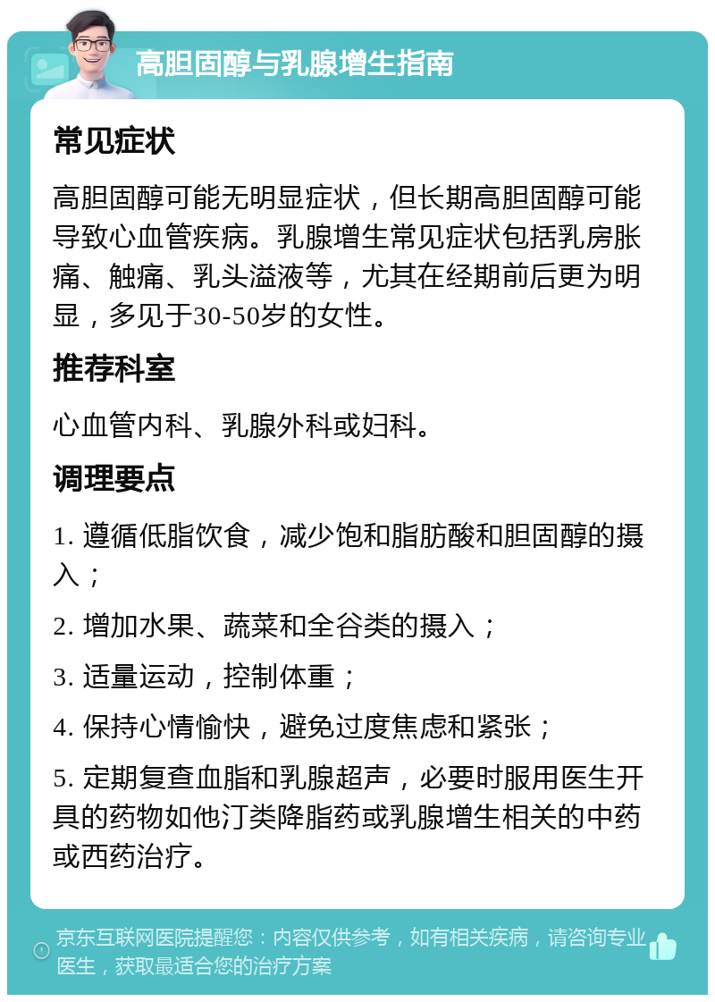 高胆固醇与乳腺增生指南 常见症状 高胆固醇可能无明显症状，但长期高胆固醇可能导致心血管疾病。乳腺增生常见症状包括乳房胀痛、触痛、乳头溢液等，尤其在经期前后更为明显，多见于30-50岁的女性。 推荐科室 心血管内科、乳腺外科或妇科。 调理要点 1. 遵循低脂饮食，减少饱和脂肪酸和胆固醇的摄入； 2. 增加水果、蔬菜和全谷类的摄入； 3. 适量运动，控制体重； 4. 保持心情愉快，避免过度焦虑和紧张； 5. 定期复查血脂和乳腺超声，必要时服用医生开具的药物如他汀类降脂药或乳腺增生相关的中药或西药治疗。