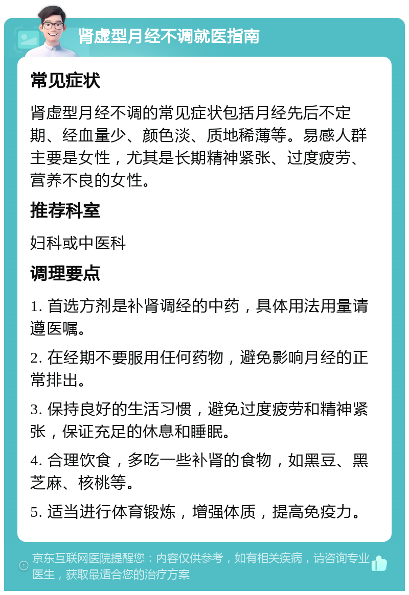 肾虚型月经不调就医指南 常见症状 肾虚型月经不调的常见症状包括月经先后不定期、经血量少、颜色淡、质地稀薄等。易感人群主要是女性，尤其是长期精神紧张、过度疲劳、营养不良的女性。 推荐科室 妇科或中医科 调理要点 1. 首选方剂是补肾调经的中药，具体用法用量请遵医嘱。 2. 在经期不要服用任何药物，避免影响月经的正常排出。 3. 保持良好的生活习惯，避免过度疲劳和精神紧张，保证充足的休息和睡眠。 4. 合理饮食，多吃一些补肾的食物，如黑豆、黑芝麻、核桃等。 5. 适当进行体育锻炼，增强体质，提高免疫力。