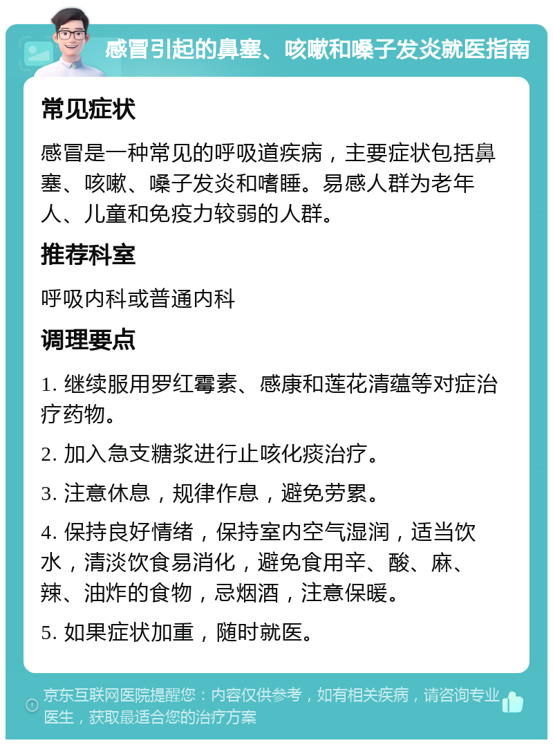 感冒引起的鼻塞、咳嗽和嗓子发炎就医指南 常见症状 感冒是一种常见的呼吸道疾病，主要症状包括鼻塞、咳嗽、嗓子发炎和嗜睡。易感人群为老年人、儿童和免疫力较弱的人群。 推荐科室 呼吸内科或普通内科 调理要点 1. 继续服用罗红霉素、感康和莲花清蕴等对症治疗药物。 2. 加入急支糖浆进行止咳化痰治疗。 3. 注意休息，规律作息，避免劳累。 4. 保持良好情绪，保持室内空气湿润，适当饮水，清淡饮食易消化，避免食用辛、酸、麻、辣、油炸的食物，忌烟酒，注意保暖。 5. 如果症状加重，随时就医。