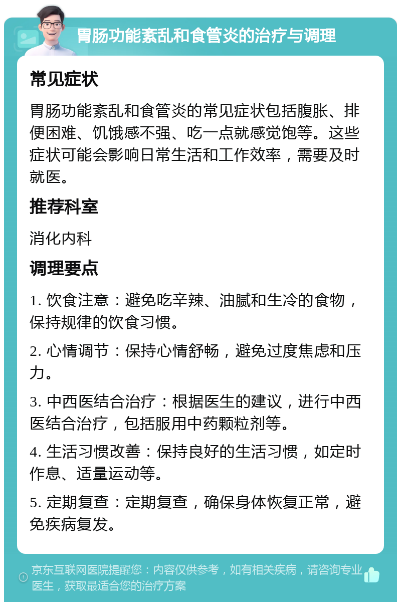 胃肠功能紊乱和食管炎的治疗与调理 常见症状 胃肠功能紊乱和食管炎的常见症状包括腹胀、排便困难、饥饿感不强、吃一点就感觉饱等。这些症状可能会影响日常生活和工作效率，需要及时就医。 推荐科室 消化内科 调理要点 1. 饮食注意：避免吃辛辣、油腻和生冷的食物，保持规律的饮食习惯。 2. 心情调节：保持心情舒畅，避免过度焦虑和压力。 3. 中西医结合治疗：根据医生的建议，进行中西医结合治疗，包括服用中药颗粒剂等。 4. 生活习惯改善：保持良好的生活习惯，如定时作息、适量运动等。 5. 定期复查：定期复查，确保身体恢复正常，避免疾病复发。