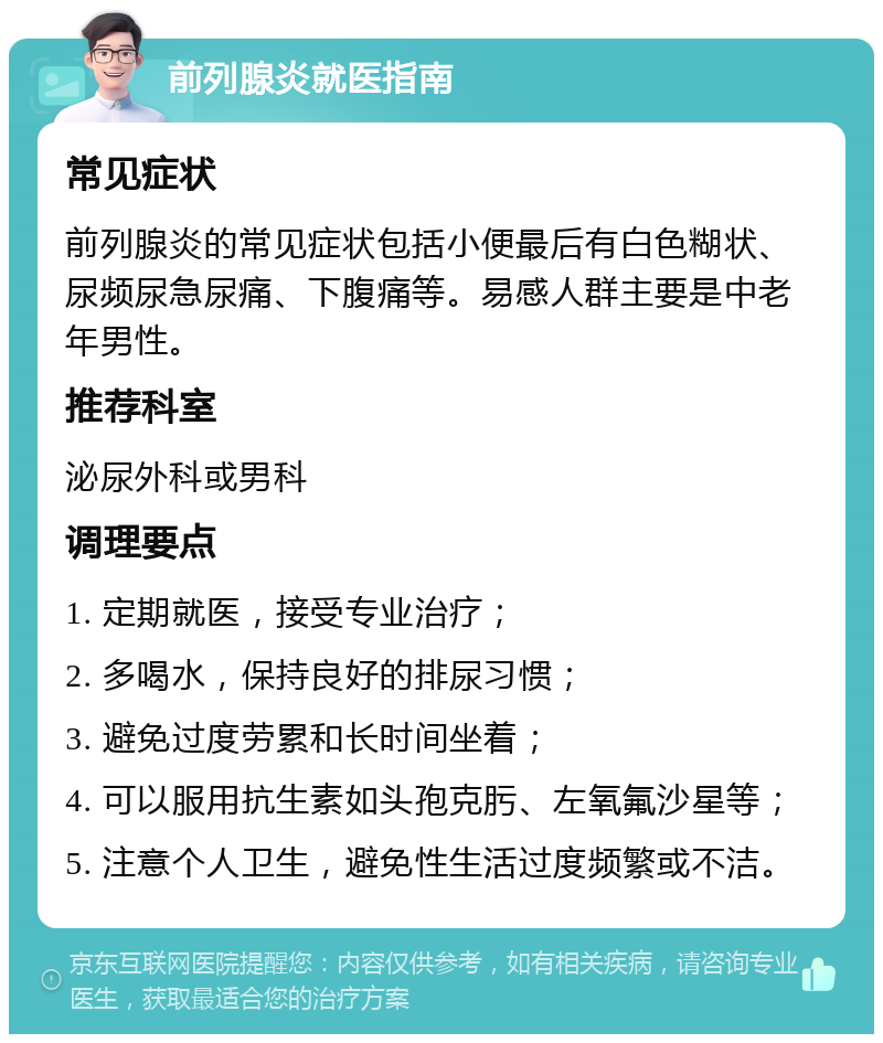 前列腺炎就医指南 常见症状 前列腺炎的常见症状包括小便最后有白色糊状、尿频尿急尿痛、下腹痛等。易感人群主要是中老年男性。 推荐科室 泌尿外科或男科 调理要点 1. 定期就医，接受专业治疗； 2. 多喝水，保持良好的排尿习惯； 3. 避免过度劳累和长时间坐着； 4. 可以服用抗生素如头孢克肟、左氧氟沙星等； 5. 注意个人卫生，避免性生活过度频繁或不洁。