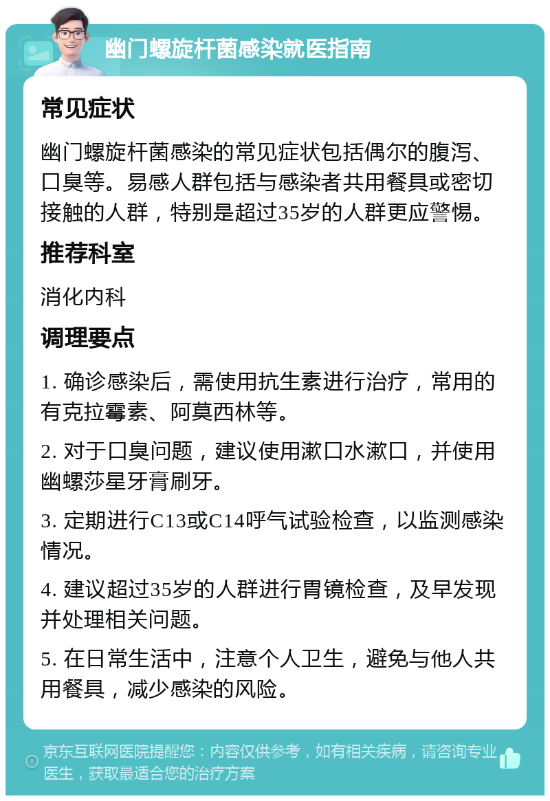 幽门螺旋杆菌感染就医指南 常见症状 幽门螺旋杆菌感染的常见症状包括偶尔的腹泻、口臭等。易感人群包括与感染者共用餐具或密切接触的人群，特别是超过35岁的人群更应警惕。 推荐科室 消化内科 调理要点 1. 确诊感染后，需使用抗生素进行治疗，常用的有克拉霉素、阿莫西林等。 2. 对于口臭问题，建议使用漱口水漱口，并使用幽螺莎星牙膏刷牙。 3. 定期进行C13或C14呼气试验检查，以监测感染情况。 4. 建议超过35岁的人群进行胃镜检查，及早发现并处理相关问题。 5. 在日常生活中，注意个人卫生，避免与他人共用餐具，减少感染的风险。