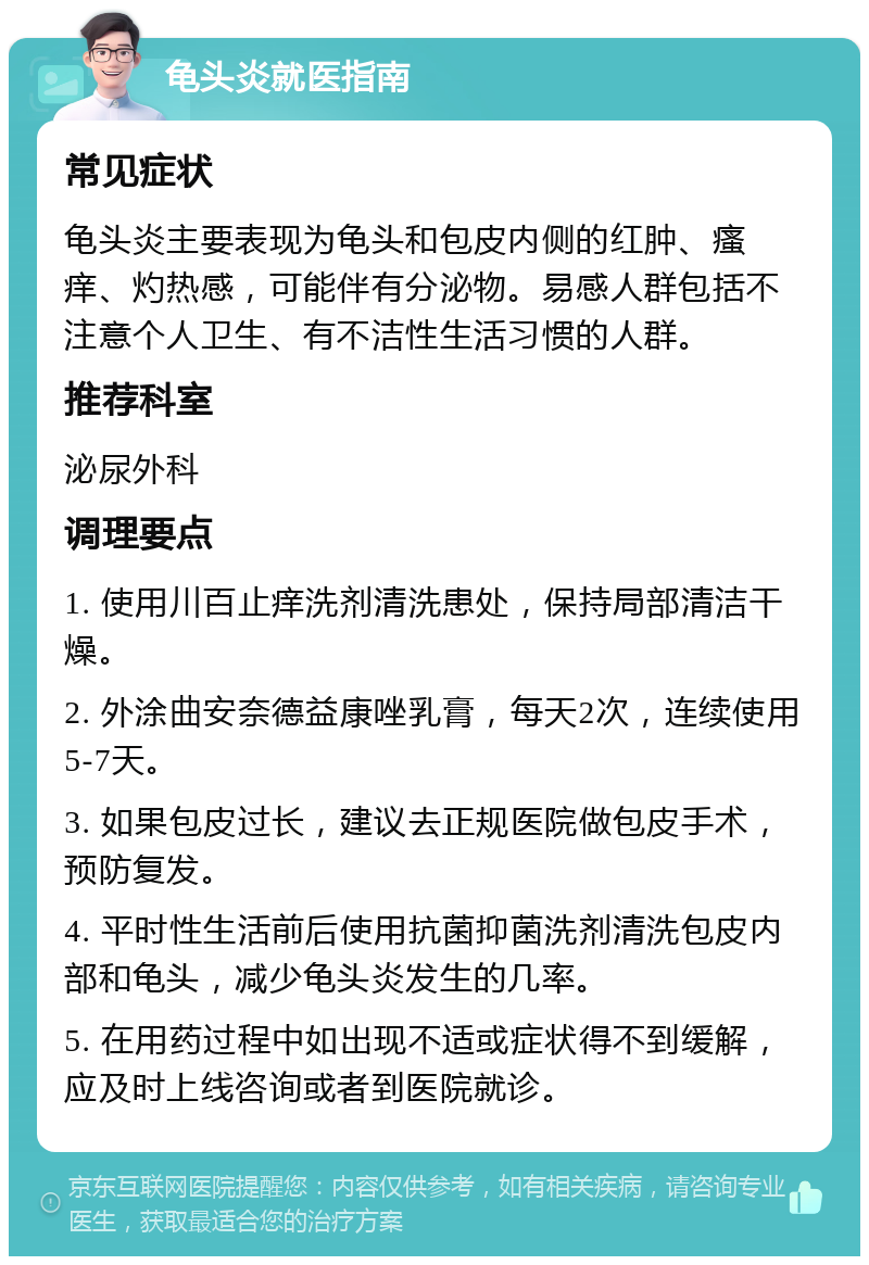 龟头炎就医指南 常见症状 龟头炎主要表现为龟头和包皮内侧的红肿、瘙痒、灼热感，可能伴有分泌物。易感人群包括不注意个人卫生、有不洁性生活习惯的人群。 推荐科室 泌尿外科 调理要点 1. 使用川百止痒洗剂清洗患处，保持局部清洁干燥。 2. 外涂曲安奈德益康唑乳膏，每天2次，连续使用5-7天。 3. 如果包皮过长，建议去正规医院做包皮手术，预防复发。 4. 平时性生活前后使用抗菌抑菌洗剂清洗包皮内部和龟头，减少龟头炎发生的几率。 5. 在用药过程中如出现不适或症状得不到缓解，应及时上线咨询或者到医院就诊。