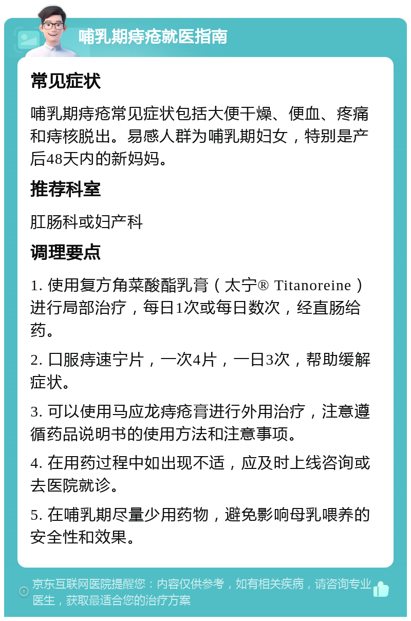 哺乳期痔疮就医指南 常见症状 哺乳期痔疮常见症状包括大便干燥、便血、疼痛和痔核脱出。易感人群为哺乳期妇女，特别是产后48天内的新妈妈。 推荐科室 肛肠科或妇产科 调理要点 1. 使用复方角菜酸酯乳膏（太宁® Titanoreine）进行局部治疗，每日1次或每日数次，经直肠给药。 2. 口服痔速宁片，一次4片，一日3次，帮助缓解症状。 3. 可以使用马应龙痔疮膏进行外用治疗，注意遵循药品说明书的使用方法和注意事项。 4. 在用药过程中如出现不适，应及时上线咨询或去医院就诊。 5. 在哺乳期尽量少用药物，避免影响母乳喂养的安全性和效果。