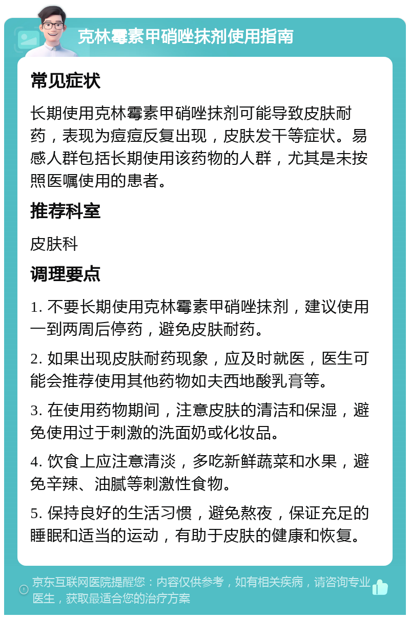 克林霉素甲硝唑抹剂使用指南 常见症状 长期使用克林霉素甲硝唑抹剂可能导致皮肤耐药，表现为痘痘反复出现，皮肤发干等症状。易感人群包括长期使用该药物的人群，尤其是未按照医嘱使用的患者。 推荐科室 皮肤科 调理要点 1. 不要长期使用克林霉素甲硝唑抹剂，建议使用一到两周后停药，避免皮肤耐药。 2. 如果出现皮肤耐药现象，应及时就医，医生可能会推荐使用其他药物如夫西地酸乳膏等。 3. 在使用药物期间，注意皮肤的清洁和保湿，避免使用过于刺激的洗面奶或化妆品。 4. 饮食上应注意清淡，多吃新鲜蔬菜和水果，避免辛辣、油腻等刺激性食物。 5. 保持良好的生活习惯，避免熬夜，保证充足的睡眠和适当的运动，有助于皮肤的健康和恢复。