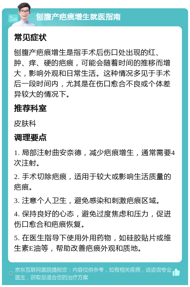 刨腹产疤痕增生就医指南 常见症状 刨腹产疤痕增生是指手术后伤口处出现的红、肿、痒、硬的疤痕，可能会随着时间的推移而增大，影响外观和日常生活。这种情况多见于手术后一段时间内，尤其是在伤口愈合不良或个体差异较大的情况下。 推荐科室 皮肤科 调理要点 1. 局部注射曲安奈德，减少疤痕增生，通常需要4次注射。 2. 手术切除疤痕，适用于较大或影响生活质量的疤痕。 3. 注意个人卫生，避免感染和刺激疤痕区域。 4. 保持良好的心态，避免过度焦虑和压力，促进伤口愈合和疤痕恢复。 5. 在医生指导下使用外用药物，如硅胶贴片或维生素E油等，帮助改善疤痕外观和质地。